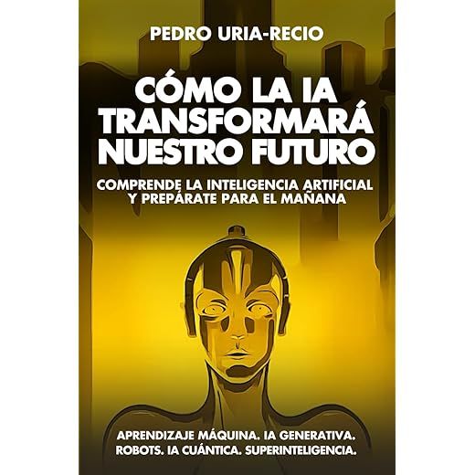 Cómo la IA Transformará Nuestro Futuro: Comprende la Inteligencia Artificial y Prepárate para el Mañana. Aprendizaje Máquina. IA Generativa. Robots. IA Cuántica. Super Inteligencia.